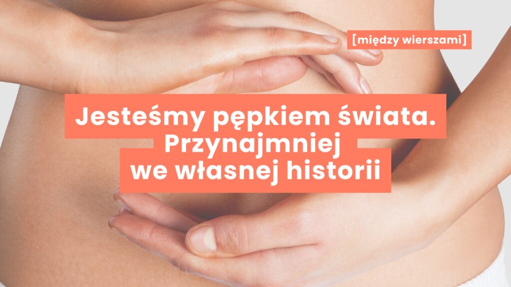 Fragment kobiecej talii z ułożonymi dłońmi nad i pod pępkiem, tworzącymi symboliczną przestrzeń w centrum kadru – napis „Jesteśmy pępkiem świata, przynajmniej we własnej historii”, obraz intymnej refleksji o perspektywie, w której każdy z nas staje się środkiem własnej opowieści.
