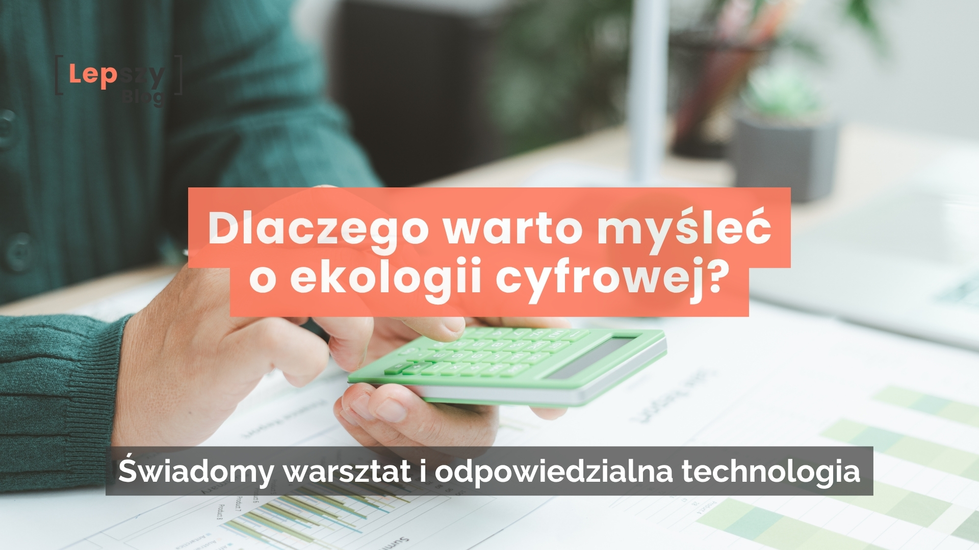 Dłonie trzymające zielony kalkulator nad wykresami przy biurku z logo lepszyblog. Na środku nałożony tytuł na pomarańczowym tle: Dlaczego warto myśleć o ekologii cyfrowej? oraz podtytuł na ciemnej belce: Świadomy warsztat i odpowiedzialna technologia.